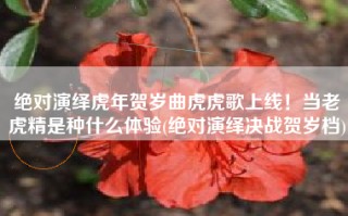 绝对演绎虎年贺岁曲虎虎歌上线！当老虎精是种什么体验(绝对演绎决战贺岁档)
