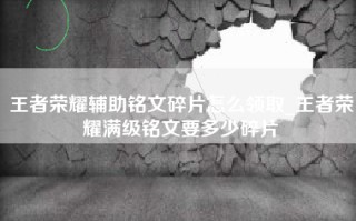 王者荣耀辅助铭文碎片怎么领取_王者荣耀满级铭文要多少碎片