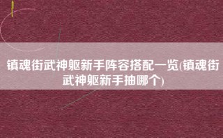 镇魂街武神躯新手阵容搭配一览(镇魂街武神躯新手抽哪个)