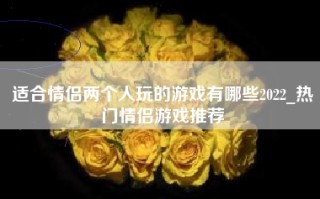 适合情侣两个人玩的游戏有哪些2022_热门情侣游戏推荐