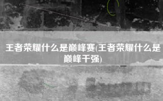 王者荣耀什么是巅峰赛(王者荣耀什么是巅峰千强)