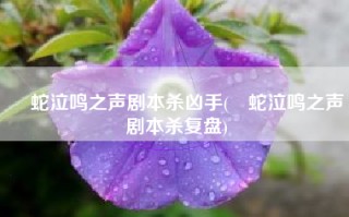 螣蛇泣鸣之声剧本杀凶手(螣蛇泣鸣之声剧本杀复盘)
