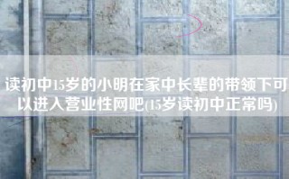 读初中15岁的小明在家中长辈的带领下可以进入营业性网吧(15岁读初中正常吗)