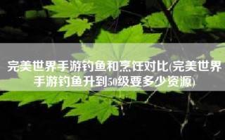 完美世界手游钓鱼和烹饪对比(完美世界手游钓鱼升到50级要多少资源)