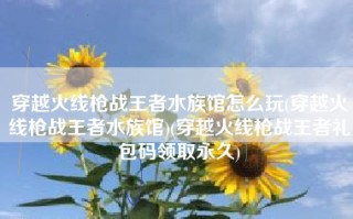 穿越火线枪战王者水族馆怎么玩(穿越火线枪战王者水族馆)(穿越火线枪战王者礼包码领取永久)