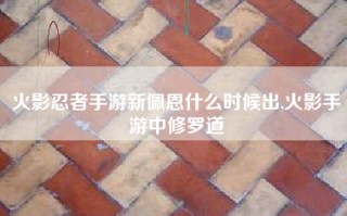 火影忍者手游新佩恩什么时候出,火影手游中修罗道