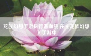 龙族幻想手游执行者血统,在《龙族幻想》手游中