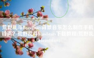 荒野乱斗BrawlStars背景音乐怎么制作手机铃声？荒野乱斗brawlstars下载教程(荒野乱斗brawlstars)