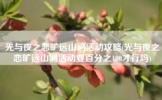 光与夜之恋旷远山涧活动攻略(光与夜之恋旷远山涧活动要百分之100才行吗)