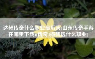 达叔传奇什么职业最厉害(山东传奇手游在哪里下载)(传奇4搬砖选什么职业)