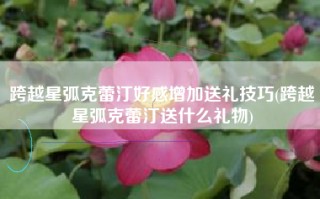 跨越星弧克蕾汀好感增加送礼技巧(跨越星弧克蕾汀送什么礼物)