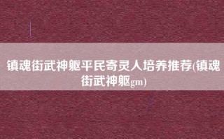 镇魂街武神躯平民寄灵人培养推荐(镇魂街武神躯gm)