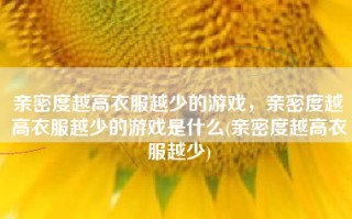 亲密度越高衣服越少的游戏，亲密度越高衣服越少的游戏是什么(亲密度越高衣服越少)