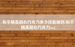 和平精英甜心巧克力多少钱能抽到(和平精英甜心巧克力cos)
