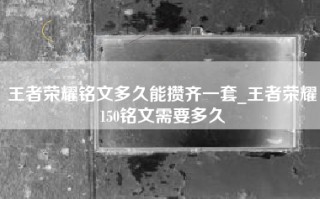王者荣耀铭文多久能攒齐一套_王者荣耀150铭文需要多久