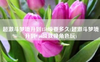 超激斗梦境升到150级要多久(超激斗梦境升到140级就换角色玩)