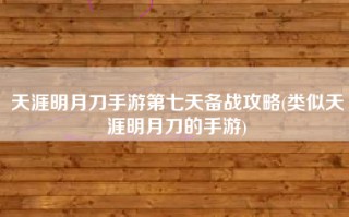 天涯明月刀手游第七天备战攻略(类似天涯明月刀的手游)