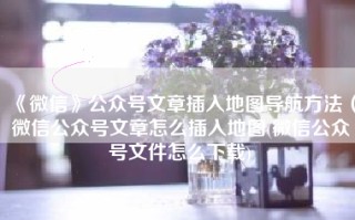 《微信》公众号文章插入地图导航方法（微信公众号文章怎么插入地图(微信公众号文件怎么下载)