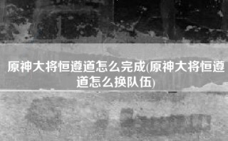 原神大将恒遵道怎么完成(原神大将恒遵道怎么换队伍)