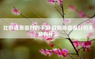 比斩魂画面好的手游,目前画面最好的手游有什么