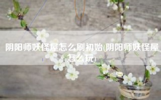 阴阳师妖怪屋怎么刷初始(阴阳师妖怪屋怎么玩)