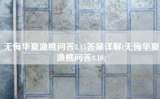 无悔华夏渔樵问答8.15答案详解(无悔华夏渔樵问答8.10)