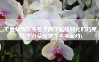 王者荣耀女生名字例如超甜融化的巧克力(王者荣耀女生名字超甜)