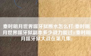 秦时明月世界噬牙狱断水怎么打(秦时明月世界噬牙狱副本多少战力能过)(秦时明月噬牙狱大战在第几集)
