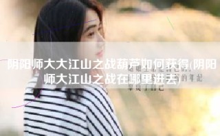 阴阳师大大江山之战葫芦如何获得(阴阳师大江山之战在哪里进去)