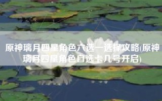 原神璃月四星角色六选一选择攻略(原神璃月四星角色自选卡几号开启)