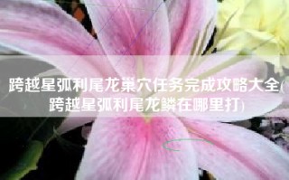 跨越星弧利尾龙巢穴任务完成攻略大全(跨越星弧利尾龙鳞在哪里打)