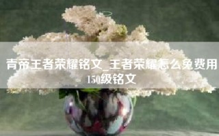 青帝王者荣耀铭文_王者荣耀怎么免费用150级铭文