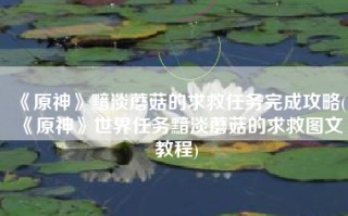 《原神》黯淡蘑菇的求救任务完成攻略(《原神》世界任务黯淡蘑菇的求救图文教程)