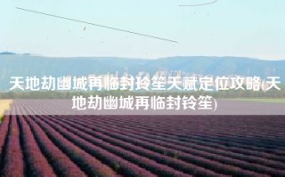 天地劫幽城再临封玲笙天赋定位攻略(天地劫幽城再临封铃笙)