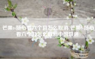 芒果tv随心看六个月怎么取消(芒果tv随心看六个月怎么取消中国联通)