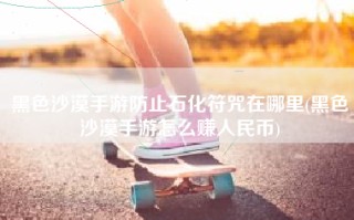 黑色沙漠手游防止石化符咒在哪里(黑色沙漠手游怎么赚人民币)