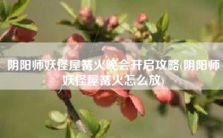 阴阳师妖怪屋篝火晚会开启攻略(阴阳师妖怪屋篝火怎么放)