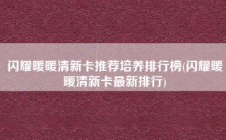 闪耀暖暖清新卡推荐培养排行榜(闪耀暖暖清新卡最新排行)