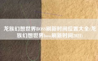 龙族幻想世界BOSS刷新时间位置大全(龙族幻想世界boss刷新时间2021)