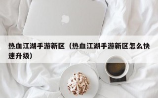 热血江湖手游新区（热血江湖手游新区怎么快速升级）