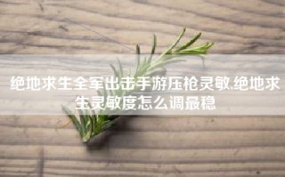 绝地求生全军出击手游压枪灵敏,绝地求生灵敏度怎么调最稳