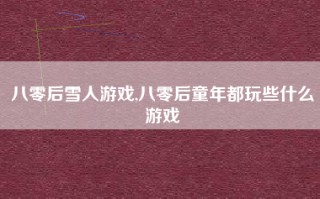 八零后雪人游戏,八零后童年都玩些什么游戏
