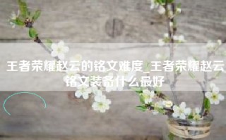 王者荣耀赵云的铭文难度_王者荣耀赵云铭文装备什么最好