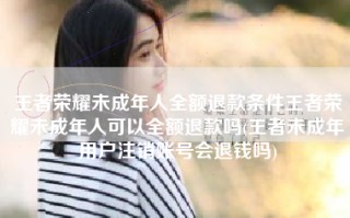 王者荣耀未成年人全额退款条件王者荣耀未成年人可以全额退款吗(王者未成年用户注销账号会退钱吗)