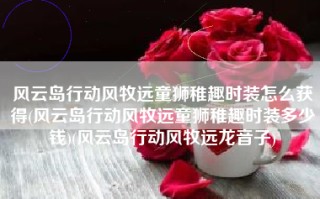 风云岛行动风牧远童狮稚趣时装怎么获得(风云岛行动风牧远童狮稚趣时装多少钱)(风云岛行动风牧远龙音子)