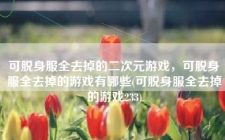 可脱身服全去掉的二次元游戏，可脱身服全去掉的游戏有哪些(可脱身服全去掉的游戏233)