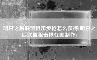 明日之后联盟狙击步枪怎么获得(明日之后联盟狙击枪在哪制作)