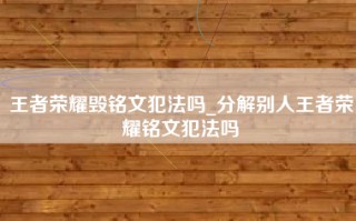 王者荣耀毁铭文犯法吗_分解别人王者荣耀铭文犯法吗