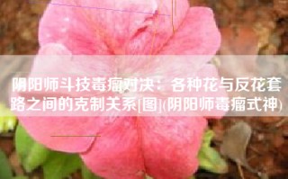 阴阳师斗技毒瘤对决：各种花与反花套路之间的克制关系[图](阴阳师毒瘤式神)