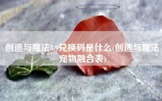 创造与魔法8.9兑换码是什么(创造与魔法宠物融合表)